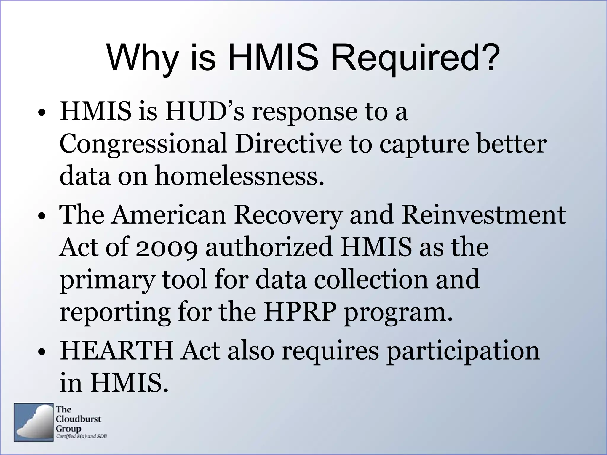 Why is HMIS Required?
• HMIS is HUD’s response to a
  Congressional Directive to capture better
  data on homelessness.
• The American Recovery and Reinvestment
  Act of 2009 authorized HMIS as the
  primary tool for data collection and
  reporting for the HPRP program.
• HEARTH Act also requires participation
  in HMIS.
 