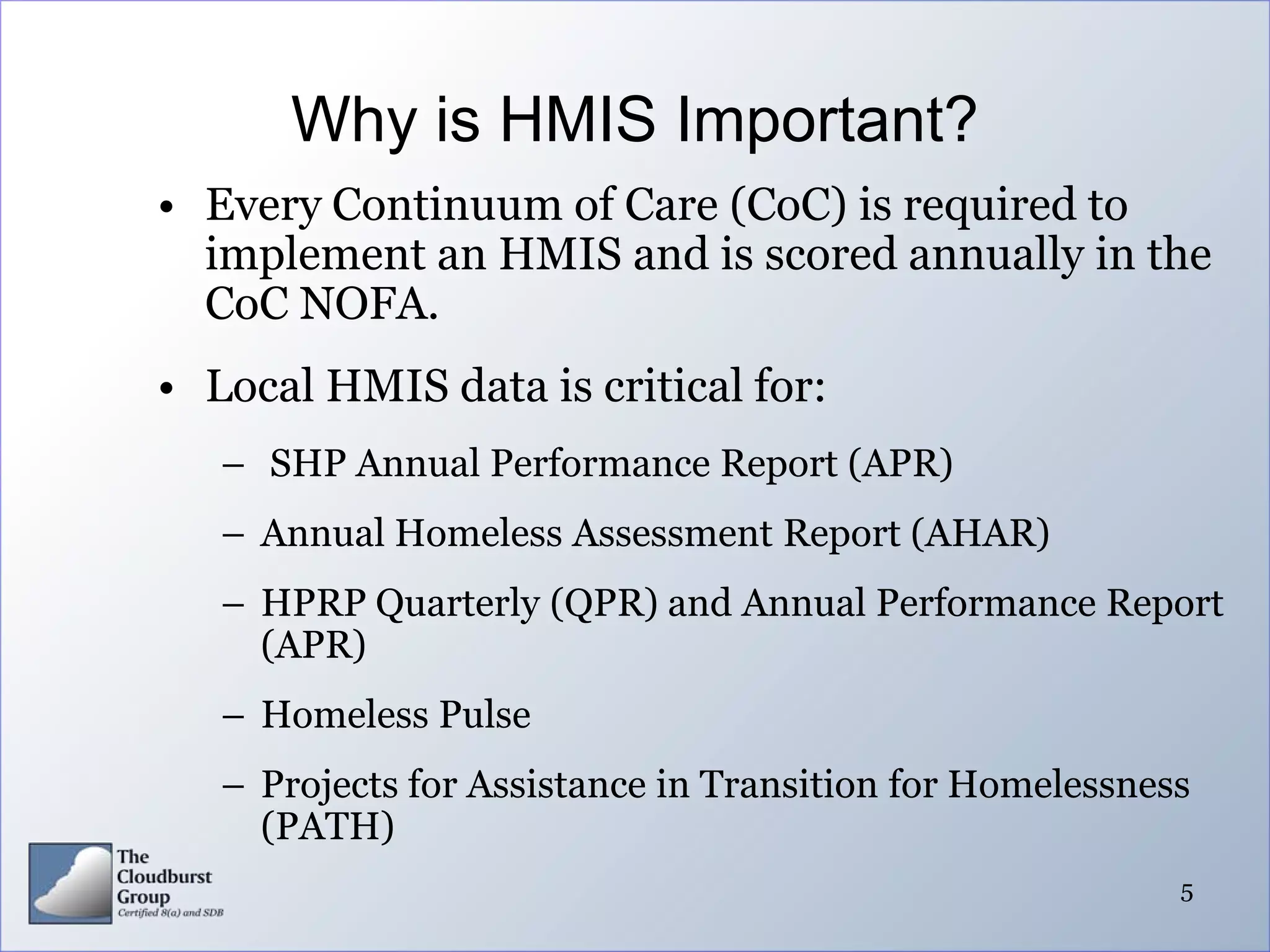 Why is HMIS Important?
• Every Continuum of Care (CoC) is required to
  implement an HMIS and is scored annually in the
  CoC NOFA.
• Local HMIS data is critical for:
   – SHP Annual Performance Report (APR)
   – Annual Homeless Assessment Report (AHAR)
   – HPRP Quarterly (QPR) and Annual Performance Report
     (APR)
   – Homeless Pulse
   – Projects for Assistance in Transition for Homelessness
     (PATH)
                                                          5
 