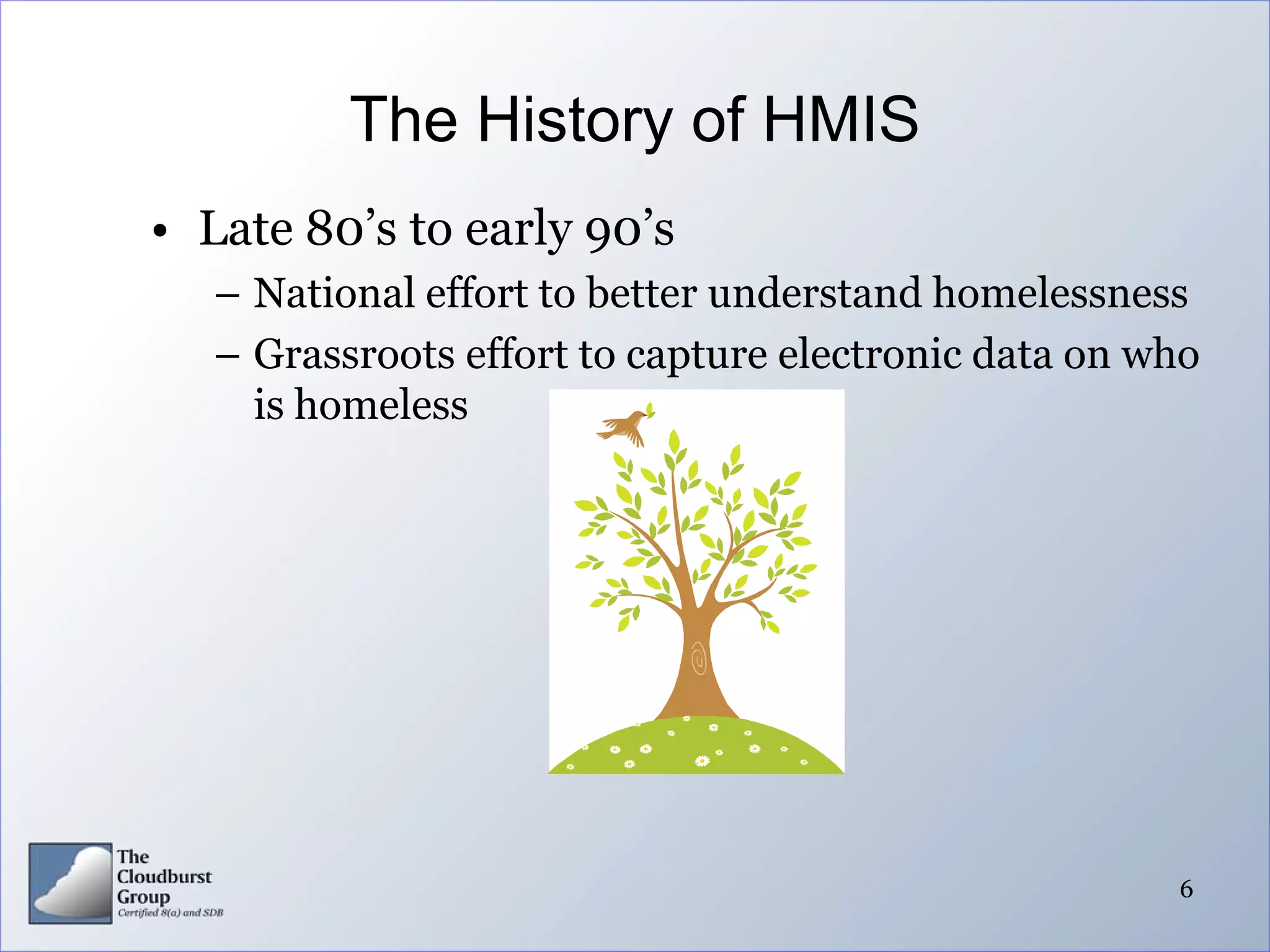 The History of HMIS
• Late 80’s to early 90’s
   – National effort to better understand homelessness
   – Grassroots effort to capture electronic data on who
     is homeless




                                                      6
 