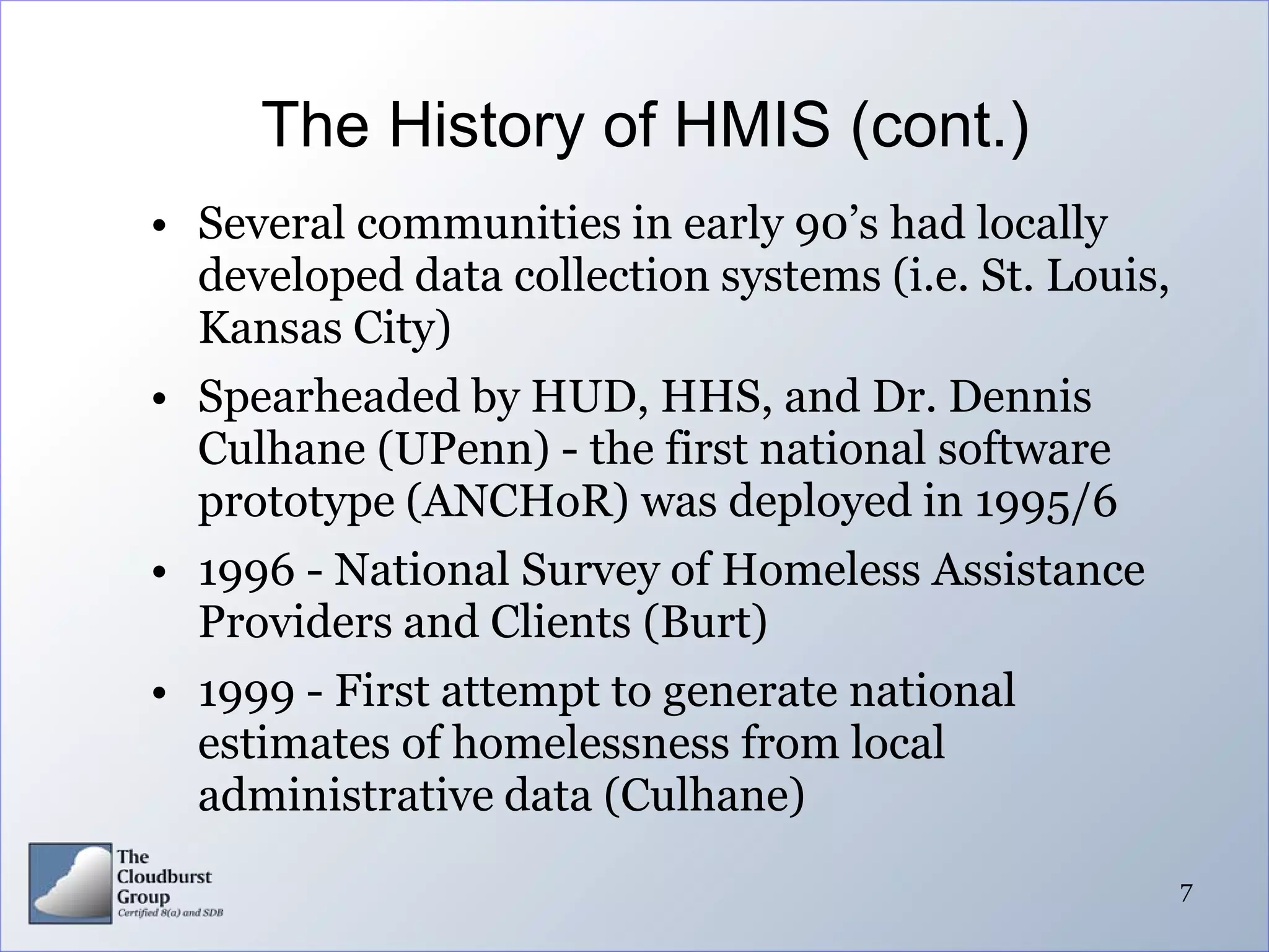 The History of HMIS (cont.)
• Several communities in early 90’s had locally
  developed data collection systems (i.e. St. Louis,
  Kansas City)
• Spearheaded by HUD, HHS, and Dr. Dennis
  Culhane (UPenn) - the first national software
  prototype (ANCHoR) was deployed in 1995/6
• 1996 - National Survey of Homeless Assistance
  Providers and Clients (Burt)
• 1999 - First attempt to generate national
  estimates of homelessness from local
  administrative data (Culhane)
                                                       7
 