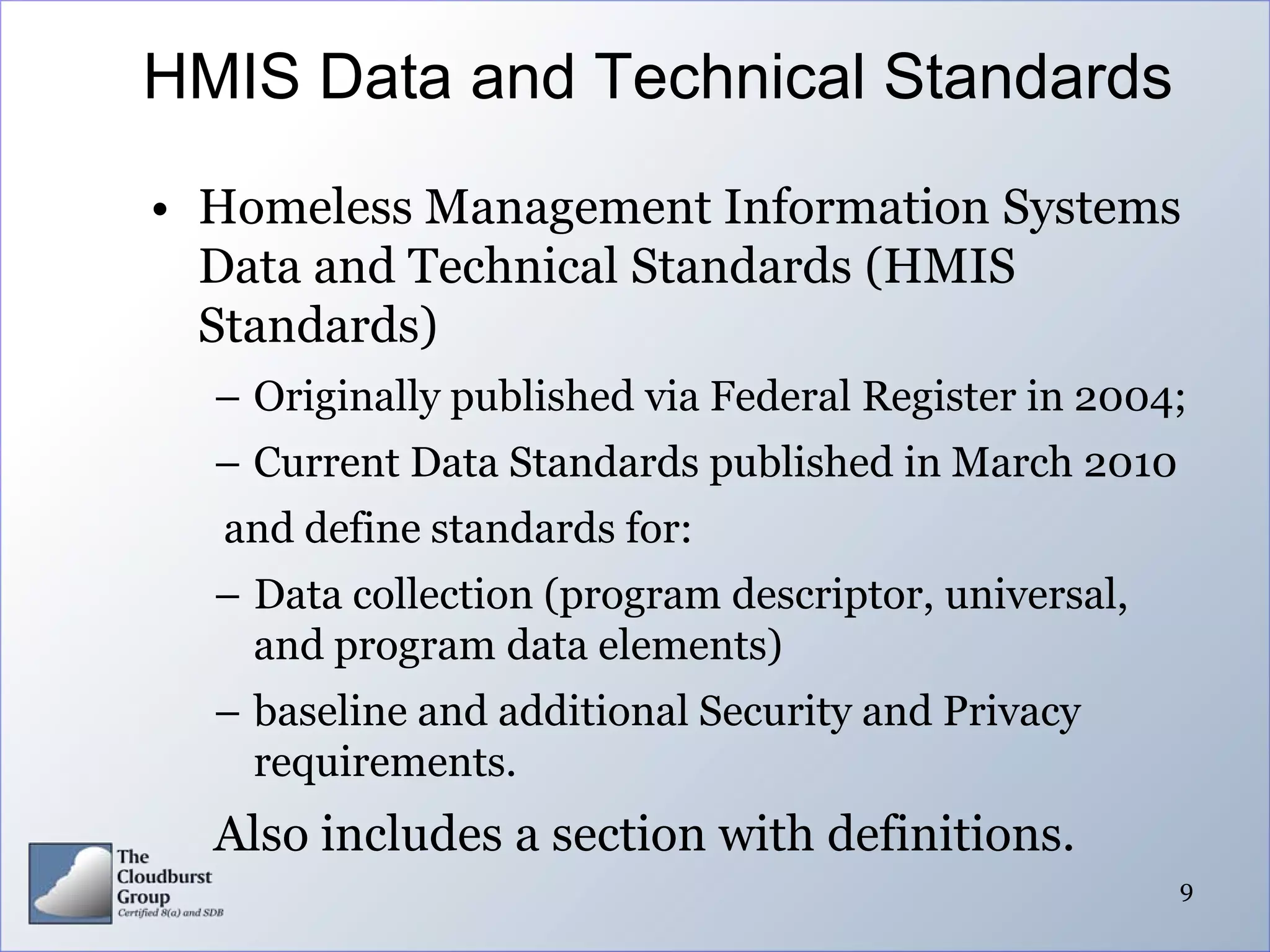 HMIS Data and Technical Standards
• Homeless Management Information Systems
  Data and Technical Standards (HMIS
  Standards)
  – Originally published via Federal Register in 2004;
  – Current Data Standards published in March 2010
  and define standards for:
  – Data collection (program descriptor, universal,
    and program data elements)
  – baseline and additional Security and Privacy
    requirements.
  Also includes a section with definitions.
                                                      9
 