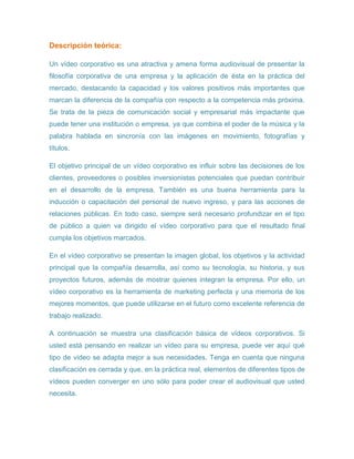 Descripción teórica:
Un vídeo corporativo es una atractiva y amena forma audiovisual de presentar la
filosofía corporativa de una empresa y la aplicación de ésta en la práctica del
mercado, destacando la capacidad y los valores positivos más importantes que
marcan la diferencia de la compañía con respecto a la competencia más próxima.
Se trata de la pieza de comunicación social y empresarial más impactante que
puede tener una institución o empresa, ya que combina el poder de la música y la
palabra hablada en sincronía con las imágenes en movimiento, fotografías y
títulos.
El objetivo principal de un vídeo corporativo es influir sobre las decisiones de los
clientes, proveedores o posibles inversionistas potenciales que puedan contribuir
en el desarrollo de la empresa. También es una buena herramienta para la
inducción o capacitación del personal de nuevo ingreso, y para las acciones de
relaciones públicas. En todo caso, siempre será necesario profundizar en el tipo
de público a quien va dirigido el vídeo corporativo para que el resultado final
cumpla los objetivos marcados.
En el vídeo corporativo se presentan la imagen global, los objetivos y la actividad
principal que la compañía desarrolla, así como su tecnología, su historia, y sus
proyectos futuros, además de mostrar quienes integran la empresa. Por ello, un
vídeo corporativo es la herramienta de marketing perfecta y una memoria de los
mejores momentos, que puede utilizarse en el futuro como excelente referencia de
trabajo realizado.
A continuación se muestra una clasificación básica de vídeos corporativos. Si
usted está pensando en realizar un vídeo para su empresa, puede ver aquí qué
tipo de vídeo se adapta mejor a sus necesidades. Tenga en cuenta que ninguna
clasificación es cerrada y que, en la práctica real, elementos de diferentes tipos de
vídeos pueden converger en uno sólo para poder crear el audiovisual que usted
necesita.
 