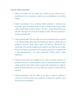 Tipos de vídeos corporativos:
 Vídeos de imagen: Son los vídeos que cuentan de una manera breve y
sencilla cómo es su empresa y cuáles son sus actividades y sus puntos
fuertes.
 Vídeos de procesos: Si su empresa ofrece productos o servicios muy
concretos, quizá le interese contar en qué consisten paso a paso. Estos
vídeos de procesos permiten resumir muy bien y contar claramente a sus
clientes o las personas a las que va dirigido el vídeo cómo es el producto o
servicio que presentan.
 Vídeos testimoniales: Son los vídeos en los que el personal de la empresa
o sus clientes hablan sobre todas las virtudes que según su opinión tiene el
producto o servicio. Estos vídeos hacen una labor de información muy
interesante. Si le damos la palabra a los clientes y son ellos los que hablan
bien de la empresa, aparecerán como personas que opinan imparcialmente
y desinteresadamente, y el vídeo corporativo cobrará mucha mayor
prestancia.
 Vídeos de formación: Son aquéllos en los que se muestra cómo es un
producto o servicio, en qué consisten y cómo se hacen los procesos. Estos
vídeos enseñan cómo utilizar ciertos instrumentos necesarios en cualquier
tipo de proceso productivo y son muy útiles para capacitar al personal de la
empresa.
 Vídeos publicitarios: Son los vídeos en los que se vende el producto o
servicio de una forma corta y muy atractiva, al estilo de un anuncio como
los que vemos en televisión.
 