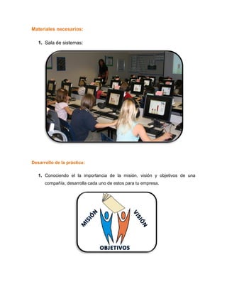 Materiales necesarios:
1. Sala de sistemas:
Desarrollo de la práctica:
1. Conociendo el la importancia de la misión, visión y objetivos de una
compañía, desarrolla cada uno de estos para tu empresa.
 
