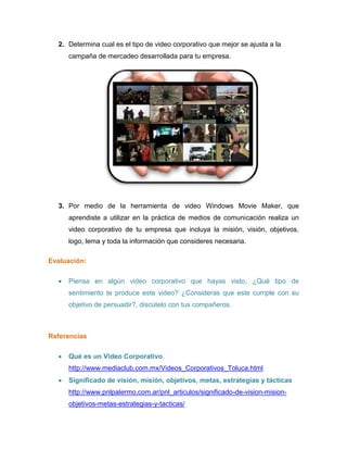 2. Determina cual es el tipo de video corporativo que mejor se ajusta a la
campaña de mercadeo desarrollada para tu empresa.
3. Por medio de la herramienta de video Windows Movie Maker, que
aprendiste a utilizar en la práctica de medios de comunicación realiza un
video corporativo de tu empresa que incluya la misión, visión, objetivos,
logo, lema y toda la información que consideres necesaria.
Evaluación:
 Piensa en algún video corporativo que hayas visto, ¿Qué tipo de
sentimiento te produce este video? ¿Consideras que este cumple con su
objetivo de persuadir?, discútelo con tus compañeros.
Referencias
 Qué es un Video Corporativo
http://www.mediaclub.com.mx/Videos_Corporativos_Toluca.html
 Significado de visión, misión, objetivos, metas, estrategias y tácticas
http://www.pnlpalermo.com.ar/pnl_articulos/significado-de-vision-mision-
objetivos-metas-estrategias-y-tacticas/
 