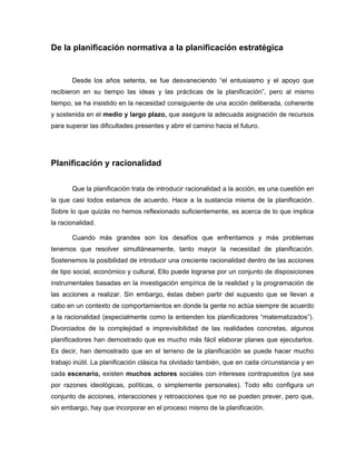 De la planificación normativa a la planificación estratégica


       Desde los años setenta, se fue desvaneciendo “el entusiasmo y el apoyo que
recibieron en su tiempo las ideas y las prácticas de la planificación”, pero al mismo
tiempo, se ha insistido en la necesidad consiguiente de una acción deliberada, coherente
y sostenida en el medio y largo plazo, que asegure la adecuada asignación de recursos
para superar las dificultades presentes y abrir el camino hacia el futuro.




Planificación y racionalidad


       Que la planificación trata de introducir racionalidad a la acción, es una cuestión en
la que casi todos estamos de acuerdo. Hace a la sustancia misma de la planificación.
Sobre lo que quizás no hemos reflexionado suficientemente, es acerca de lo que implica
la racionalidad.

       Cuando más grandes son los desafíos que enfrentamos y más problemas
tenemos que resolver simultáneamente, tanto mayor la necesidad de planificación.
Sostenemos la posibilidad de introducir una creciente racionalidad dentro de las acciones
de tipo social, económico y cultural, Ello puede lograrse por un conjunto de disposiciones
instrumentales basadas en la investigación empírica de la realidad y la programación de
las acciones a realizar. Sin embargo, éstas deben partir del supuesto que se llevan a
cabo en un contexto de comportamientos en donde la gente no actúa siempre de acuerdo
a la racionalidad (especialmente como la entienden los planificadores “matematizados”).
Divorciados de la complejidad e imprevisibilidad de las realidades concretas, algunos
planificadores han demostrado que es mucho más fácil elaborar planes que ejecutarlos.
Es decir, han demostrado que en el terreno de la planificación se puede hacer mucho
trabajo inútil. La planificación clásica ha olvidado también, que en cada circunstancia y en
cada escenario, existen muchos actores sociales con intereses contrapuestos (ya sea
por razones ideológicas, políticas, o simplemente personales). Todo ello configura un
conjunto de acciones, interacciones y retroacciones que no se pueden prever, pero que,
sin embargo, hay que incorporar en el proceso mismo de la planificación.
 