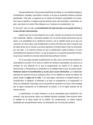 Consecuentemente, todo proceso planificado se realiza en una realidad ambigua y
contradictoria; compleja, escurridiza e incierta, en la que se pretende introducir acciones
planificadas. Todo plan o programa es un intento de introducir racionalidad a la acción.
Pero esto no significa, ni asegura que las acciones sean más racionales o coherentes. Un
plan, como bien lo ha dicho Pierre Massé, es un “reductor de incertidumbre”, es

el “anti azar”, pero no más. La incertidumbre de todo proceso no se puede eliminar y
el azar siempre está presente.

       Esperar que por la sola existencia de un plan, siempre se encaucen las acciones
más coherentes, lógicas y racionales posibles, es una de las tantas reducciones que se
hacen a la complejidad de la existencia humana y de la realidad social en la que nos
movemos. En otros casos, esta simplificación se deriva del hecho de creer o suponer que
las ideas tienen por sí mismas una fuerza operativa y transformadora. Esto ha conducido,
por otro lado, a la creencia errónea de que la planificación puede limitarse a la pura
racionalidad para alcanzar el futuro. Lo que se apoya en un supuesto igualmente erróneo:
el que da por sentado la conducta racional de todo quehacer humano.

       Ya no se puede concebir la planificación sin más, como una forma de introducir la
racionalidad a la acción. Si no como un intento de introducir racionalidad a la acción en el
contexto de una situación en la que la programación se inserta en la cadena de
interacciones y retroacciones ya existentes en la realidad sobre la que se quiere actuar.
Podemos reducir la incertidumbre y el azar, pero nunca eliminarlos. La multiplicidad
potencial de caminos nunca la podemos prever. En la realidad en donde se aplican los
planes existe la lógica de la vida. Y en esta lógica intervienen la indeterminación, la
incertidumbre, lo aleatorio, el desorden y el azar; la competencia y la cooperación, la
lucha y la solidaridad. Esta lógica (si se me permite la expresión) es mucho más compleja
que la lógica subyacente en la elaboración de planes, ó en la lógica expresa de los
mismos planes.

       La planificación no puede limitarse a la pura racionalidad para transformar una
situación. Hay que accionar sobre una realidad (siempre compleja). Este accionar sobre
la realidad es la tarea propia de la política. En consecuencia, no existe ninguna
posibilidad de una planificación eficaz, sin articulación con la conducción política.
 