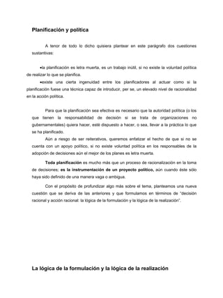 Planificación y política


          A tenor de todo lo dicho quisiera plantear en este parágrafo dos cuestiones
   sustantivas:


       •la planificación es letra muerta, es un trabajo inútil, si no existe la voluntad política
de realizar lo que se planifica.
       •existe una cierta ingenuidad entre los planificadores al actuar como si la
planificación fuese una técnica capaz de introducir, per se, un elevado nivel de racionalidad
en la acción política.


          Para que la planificación sea efectiva es necesario que la autoridad política (o los
   que tienen la responsabilidad de decisión si se trata de organizaciones no
   gubernamentales) quiera hacer, esté dispuesto a hacer, o sea, llevar a la práctica lo que
   se ha planificado.
          Aún a riesgo de ser reiterativos, queremos enfatizar el hecho de que si no se
   cuenta con un apoyo político, si no existe voluntad política en los responsables de la
   adopción de decisiones aún el mejor de los planes es letra muerta.

          Toda planificación es mucho más que un proceso de racionalización en la toma
   de decisiones; es la instrumentación de un proyecto político, aún cuando éste sólo
   haya sido definido de una manera vaga o ambigua.

          Con el propósito de profundizar algo más sobre el tema, planteamos una nueva
   cuestión que se deriva de las anteriores y que formulamos en términos de “decisión
   racional y acción racional: la lógica de la formulación y la lógica de la realización”.




   La lógica de la formulación y la lógica de la realización
 