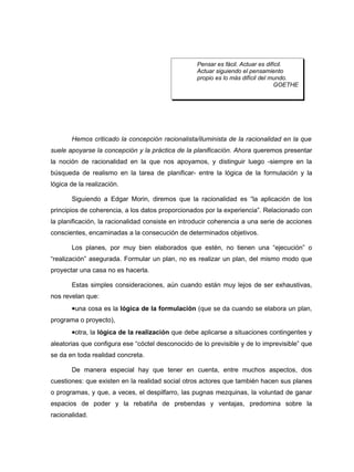 Pensar es fácil. Actuar es difícil.
                                                   Actuar siguiendo el pensamiento
                                                   propio es lo más difícil del mundo.
                                                                                 GOETHE




       Hemos criticado la concepción racionalista/iluminista de la racionalidad en la que
suele apoyarse la concepción y la práctica de la planificación. Ahora queremos presentar
la noción de racionalidad en la que nos apoyamos, y distinguir luego -siempre en la
búsqueda de realismo en la tarea de planificar- entre la lógica de la formulación y la
lógica de la realización.

       Siguiendo a Edgar Morin, diremos que la racionalidad es “la aplicación de los
principios de coherencia, a los datos proporcionados por la experiencia”. Relacionado con
la planificación, la racionalidad consiste en introducir coherencia a una serie de acciones
conscientes, encaminadas a la consecución de determinados objetivos.

       Los planes, por muy bien elaborados que estén, no tienen una “ejecución” o
“realización” asegurada. Formular un plan, no es realizar un plan, del mismo modo que
proyectar una casa no es hacerla.

       Estas simples consideraciones, aún cuando están muy lejos de ser exhaustivas,
nos revelan que:
       •una cosa es la lógica de la formulación (que se da cuando se elabora un plan,
programa o proyecto),
       •otra, la lógica de la realización que debe aplicarse a situaciones contingentes y
aleatorias que configura ese “cóctel desconocido de lo previsible y de lo imprevisible” que
se da en toda realidad concreta.

       De manera especial hay que tener en cuenta, entre muchos aspectos, dos
cuestiones: que existen en la realidad social otros actores que también hacen sus planes
o programas, y que, a veces, el despilfarro, las pugnas mezquinas, la voluntad de ganar
espacios de poder y la rebatiña de prebendas y ventajas, predomina sobre la
racionalidad.
 