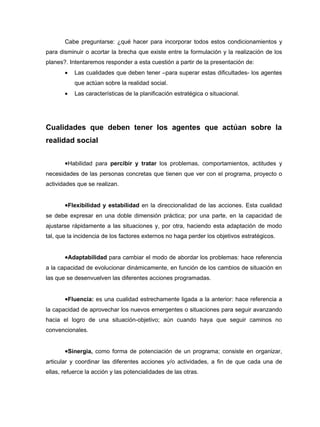 Cabe preguntarse: ¿qué hacer para incorporar todos estos condicionamientos y
para disminuir o acortar la brecha que existe entre la formulación y la realización de los
planes?. Intentaremos responder a esta cuestión a partir de la presentación de:
       •   Las cualidades que deben tener –para superar estas dificultades- los agentes
           que actúan sobre la realidad social.
       •   Las características de la planificación estratégica o situacional.




Cualidades que deben tener los agentes que actúan sobre la
realidad social


       •Habilidad para percibir y tratar los problemas, comportamientos, actitudes y
necesidades de las personas concretas que tienen que ver con el programa, proyecto o
actividades que se realizan.


       •Flexibilidad y estabilidad en la direccionalidad de las acciones. Esta cualidad
se debe expresar en una doble dimensión práctica; por una parte, en la capacidad de
ajustarse rápidamente a las situaciones y, por otra, haciendo esta adaptación de modo
tal, que la incidencia de los factores externos no haga perder los objetivos estratégicos.


       •Adaptabilidad para cambiar el modo de abordar los problemas: hace referencia
a la capacidad de evolucionar dinámicamente, en función de los cambios de situación en
las que se desenvuelven las diferentes acciones programadas.


       •Fluencia: es una cualidad estrechamente ligada a la anterior: hace referencia a
la capacidad de aprovechar los nuevos emergentes o situaciones para seguir avanzando
hacia el logro de una situación-objetivo; aún cuando haya que seguir caminos no
convencionales.


       •Sinergia, como forma de potenciación de un programa; consiste en organizar,
articular y coordinar las diferentes acciones y/o actividades, a fin de que cada una de
ellas, refuerce la acción y las potencialidades de las otras.
 