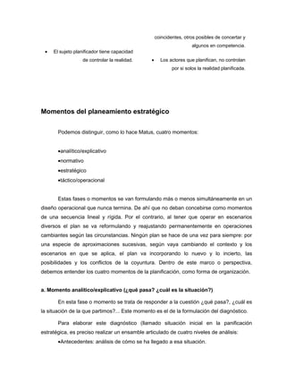 coincidentes, otros posibles de concertar y
                                                                      algunos en competencia.
 •   El sujeto planificador tiene capacidad
                  de controlar la realidad.     •     Los actores que planifican, no controlan
                                                            por si solos la realidad planificada.




Momentos del planeamiento estratégico


       Podemos distinguir, como lo hace Matus, cuatro momentos:


       •analítico/explicativo
       •normativo
       •estratégico
       •táctico/operacional


       Estas fases o momentos se van formulando más o menos simultáneamente en un
diseño operacional que nunca termina. De ahí que no deban concebirse como momentos
de una secuencia lineal y rígida. Por el contrario, al tener que operar en escenarios
diversos el plan se va reformulando y reajustando permanentemente en operaciones
cambiantes según las circunstancias. Ningún plan se hace de una vez para siempre: por
una especie de aproximaciones sucesivas, según vaya cambiando el contexto y los
escenarios en que se aplica, el plan va incorporando lo nuevo y lo incierto, las
posibilidades y los conflictos de la coyuntura. Dentro de este marco o perspectiva,
debemos entender los cuatro momentos de la planificación, como forma de organización.


a. Momento analítico/explicativo (¿qué pasa? ¿cuál es la situación?)

       En esta fase o momento se trata de responder a la cuestión ¿qué pasa?, ¿cuál es
la situación de la que partimos?... Este momento es el de la formulación del diagnóstico.

       Para elaborar este diagnóstico (llamado situación inicial en la panificación
estratégica, es preciso realizar un ensamble articulado de cuatro niveles de análisis:
       •Antecedentes: análisis de cómo se ha llegado a esa situación.
 