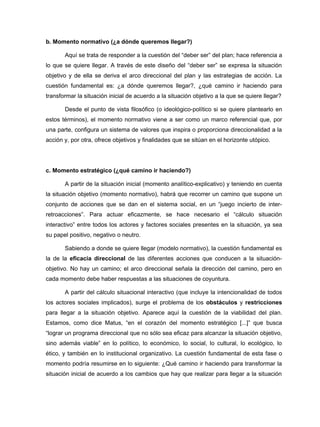 b. Momento normativo (¿a dónde queremos llegar?)

       Aquí se trata de responder a la cuestión del “deber ser” del plan; hace referencia a
lo que se quiere llegar. A través de este diseño del “deber ser” se expresa la situación
objetivo y de ella se deriva el arco direccional del plan y las estrategias de acción. La
cuestión fundamental es: ¿a dónde queremos llegar?, ¿qué camino ir haciendo para
transformar la situación inicial de acuerdo a la situación objetivo a la que se quiere llegar?

       Desde el punto de vista filosófico (o ideológico-político si se quiere plantearlo en
estos términos), el momento normativo viene a ser como un marco referencial que, por
una parte, configura un sistema de valores que inspira o proporciona direccionalidad a la
acción y, por otra, ofrece objetivos y finalidades que se sitúan en el horizonte utópico.




c. Momento estratégico (¿qué camino ir haciendo?)

       A partir de la situación inicial (momento analítico-explicativo) y teniendo en cuenta
la situación objetivo (momento normativo), habrá que recorrer un camino que supone un
conjunto de acciones que se dan en el sistema social, en un “juego incierto de inter-
retroacciones”. Para actuar eficazmente, se hace necesario el “cálculo situación
interactivo” entre todos los actores y factores sociales presentes en la situación, ya sea
su papel positivo, negativo o neutro.

       Sabiendo a donde se quiere llegar (modelo normativo), la cuestión fundamental es
la de la eficacia direccional de las diferentes acciones que conducen a la situación-
objetivo. No hay un camino; el arco direccional señala la dirección del camino, pero en
cada momento debe haber respuestas a las situaciones de coyuntura.

       A partir del cálculo situacional interactivo (que incluye la intencionalidad de todos
los actores sociales implicados), surge el problema de los obstáculos y restricciones
para llegar a la situación objetivo. Aparece aquí la cuestión de la viabilidad del plan.
Estamos, como dice Matus, “en el corazón del momento estratégico [...]” que busca
“lograr un programa direccional que no sólo sea eficaz para alcanzar la situación objetivo,
sino además viable” en lo político, lo económico, lo social, lo cultural, lo ecológico, lo
ético, y también en lo institucional organizativo. La cuestión fundamental de esta fase o
momento podría resumirse en lo siguiente: ¿Qué camino ir haciendo para transformar la
situación inicial de acuerdo a los cambios que hay que realizar para llegar a la situación
 