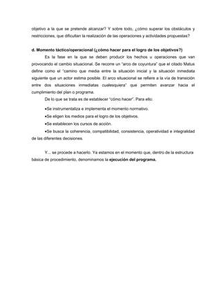 objetivo a la que se pretende alcanzar? Y sobre todo, ¿cómo superar los obstáculos y
restricciones, que dificultan la realización de las operaciones y actividades propuestas?


d. Momento táctico/operacional (¿cómo hacer para el logro de los objetivos?)
       Es la fase en la que se deben producir los hechos u operaciones que van
provocando el cambio situacional. Se recorre un “arco de coyuntura” que el citado Matus
define como el “camino que media entre la situación inicial y la situación inmediata
siguiente que un actor estima posible. El arco situacional se refiere a la vía de transición
entre dos situaciones inmediatas cualesquiera” que permiten avanzar hacia el
cumplimiento del plan o programa.
       De lo que se trata es de establecer “cómo hacer”. Para ello:

       •Se instrumentaliza e implementa el momento normativo.
       •Se eligen los medios para el logro de los objetivos.
       •Se establecen los cursos de acción.
       •Se busca la coherencia, compatibilidad, consistencia, operatividad e integralidad
de las diferentes decisiones.


       Y... se procede a hacerlo. Ya estamos en el momento que, dentro de la estructura
básica de procedimiento, denominamos la ejecución del programa.
 