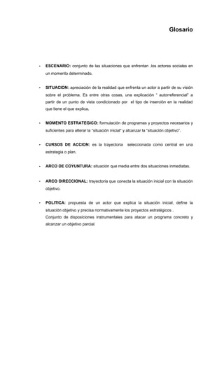 Glosario




-   ESCENARIO: conjunto de las situaciones que enfrentan .los actores sociales en
    un momento determinado.


-   SITUACION: apreciación de la realidad que enfrenta un actor a partir de su visión
    sobre el problema. Es entre otras cosas, una explicación “ autorreferencial” a
    partir de un punto de vista condicionado por el tipo de inserción en la realidad
    que tiene el que explica.


-   MOMENTO ESTRATEGICO: formulación de programas y proyectos necesarios y
    suficientes para alterar la “situación inicial“ y alcanzar la “situación objetivo”.


-   CURSOS DE ACCION: es la trayectoria               seleccionada como central en una
    estrategia o plan.


-   ARCO DE COYUNTURA: situación que media entre dos situaciones inmediatas.


-   ARCO DIRECCIONAL: trayectoria que conecta la situación inicial con la situación
    objetivo.


-   POLITICA: propuesta de un actor que explica la situación inicial, define la
    situación objetivo y precisa normativamente los proyectos estratégicos .
    Conjunto de disposiciones instrumentales para atacar un programa concreto y
    alcanzar un objetivo parcial.
 