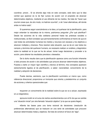 coordinar, prever... Si se ahonda algo más en este concepto, está claro que la idea
central que aparece es la de fijar cursos de acción con el propósito de alcanzar
determinados objetivos, mediante el uso eficiente de los medios. Se trata de “hacer que
ocurran cosas que, de otro modo, no habrían ocurrido”, o de “crear alternativas, allí donde
antes no había nada”.

       Si queremos seguir acercándonos a la idea y al quehacer de la planificación, para
mejor entender la naturaleza de la misma, podríamos preguntar ¿Por qué planificar?
Desde las acciones de la vida cotidiana personal hasta las prácticas sociales e
institucionales, es fácil constatar que permanentemente confrontamos el hecho de que en
casi todas las actividades humanas los medios y recursos son escasos y los objetivos a
alcanzar múltiples y diversos. Para resolver esta situación, que se da en casi todos los
campos y dominios del quehacer humano, es necesario realizar un análisis y diagnóstico
sobre la realidad en la que se ha de actuar, tomar luego decisiones y proceder a la
acción, para obtener los resultados previstos o deseados.

       De lo dicho resulta claro que la planificación aparece como una función inherente
a todo proceso de acción o de actividades que procura alcanzar determinados objetivos.
Puestos a darle un mayor rigor científico y técnico al término, tres conceptos aparecen
estrechamente ligados al de planificación, a saber: racionalidad, conocimiento de la
realidad y adopción de decisiones.

       Puede decirse, asimismo, que la planificación suministra un marco que, como
referencia direccional, proporciona un horizonte que orienta y predetermina un conjunto
de acciones y criterios operacionales que:



       •suponen un conocimiento de la realidad sobre la que se va a actuar, expresada
en un diagnóstico;

       •procura incidir en el curso de ciertos acontecimientos con el fin de que se cambie
una “situación inicial” por otra llamada “situación objetivo” (a la que se quiere llegar).

       •Sienta las bases para una toma racional de decisiones (resolución de
preferencias alternativas) que se traducen en una serie de actividades que procuran
alcanzar determinadas metas y objetivos. Se trata de construir el futuro de “algo”.
 