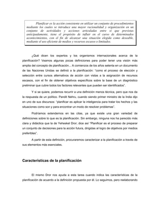 Planificar es la acción consistente en utilizar un conjunto de procedimientos
   mediante los cuales se introduce una mayor racionalidad y organización en un
   conjunto de actividades y acciones articuladas entre sí que previstas
   anticipadamente, tiene el propósito de influir en el curso de determinados
   acontecimientos, con el fin de alcanzar una situación elegida como deseable,
   mediante el uso eficiente de medios y recursos escasos o limitados.



       ¿Qué dicen los expertos y los organismos internacionales acerca de la
planificación? Veamos algunas pocas definiciones para poder tener una visión más
amplia del concepto de planificación... A comienzos de los años setenta en un documento
de las Naciones Unidas se definió a la planificación: “como el proceso de elección y
selección entre cursos alternativos de acción con vistas a la asignación de recursos
escasos, con el fin de obtener objetivos específicos sobre la base de un diagnóstico
preliminar que cubre todos los factores relevantes que pueden ser identificados”.

       Y si se quiere, podemos recurrir a una definición menos técnica, pero que nos da
la respuesta de un político. Pandit Nehru, cuando siendo primer ministro de la India dijo
en uno de sus discursos: “planificar es aplicar la inteligencia para tratar los hechos y las
situaciones como son y para encontrar un modo de resolver problemas”.

       Podríamos extendernos en las citas, ya que existe una gran variedad de
definiciones sobre lo que es la planificación. Sin embargo, ninguna nos ha parecido más
clara y didáctica que la de Yeheskel Dror; dice así “Planificar es el proceso de preparar
un conjunto de decisiones para la acción futura, dirigidas al logro de objetivos por medios
preferibles”.

       A partir de esta definición, procuraremos caracterizar a la planificación a través de
sus elementos más esenciales.




Características de la planificación


       El mismo Dror nos ayuda a esta tarea cuando indica las características de la
planificación de acuerdo a la definición propuesta por él. Lo seguimos, pero reelaborando
 