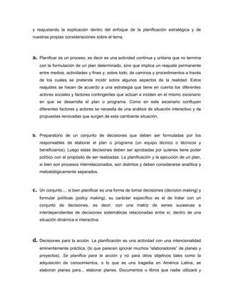 y reajustando la explicación dentro del enfoque de la planificación estratégica y de
nuestras propias consideraciones sobre el tema.



a.   Planificar es un proceso, es decir es una actividad continua y unitaria que no termina
     con la formulación de un plan determinado, sino que implica un reajuste permanente
     entre medios, actividades y fines y, sobre todo, de caminos y procedimientos a través
     de los cuales se pretende incidir sobre algunos aspectos de la realidad. Estos
     reajustes se hacen de acuerdo a una estrategia que tiene en cuenta los diferentes
     actores sociales y factores contingentes que actúan e inciden en el mismo escenario
     en que se desarrolla el plan o programa. Como en este escenario confluyen
     diferentes factores y actores se necesita de una análisis de situación interactivo y de
     propuestas renovadas que surgen de esta cambiante situación.



b. Preparatorio de un conjunto de decisiones que deben ser formuladas por los
     responsables de elaborar el plan o programa (un equipo técnico o técnicos y
     beneficiarios). Luego estas decisiones deben ser aprobadas por quienes tiene poder
     político con el propósito de ser realizadas. La planificación y la ejecución de un plan,
     si bien son procesos interrelacionados, son distintos y deben considerarse analítica y
     metodológicamente separados.



c.   Un conjunto..., si bien planificar es una forma de tomar decisiones (decision making) y
     formular políticas (policy making), su carácter específico es el de tratar con un
     conjunto de decisiones, es decir, con una matriz de series sucesivas e
     interdependientes de decisiones sistemáticas relacionadas entre sí, dentro de una
     situación dinámica e interactiva.



d.   Decisiones para la acción. La planificación es una actividad con una intencionalidad
     eminentemente práctica, (lo que parecen ignorar muchos “elaboradores” de planes y
     proyectos). Se planifica para la acción y no para otros objetivos tales como la
     adquisición de conocimientos, o lo que es una tragedia en América Latina, se
     elaboran planes para... elaborar planes. Documentos o libros que nadie utilizará y
 