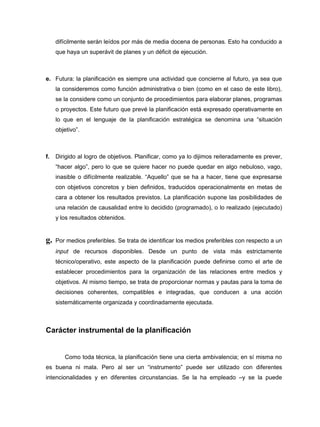 difícilmente serán leídos por más de media docena de personas. Esto ha conducido a
     que haya un superávit de planes y un déficit de ejecución.



e. Futura: la planificación es siempre una actividad que concierne al futuro, ya sea que
     la consideremos como función administrativa o bien (como en el caso de este libro),
     se la considere como un conjunto de procedimientos para elaborar planes, programas
     o proyectos. Este futuro que prevé la planificación está expresado operativamente en
     lo que en el lenguaje de la planificación estratégica se denomina una “situación
     objetivo”.



f.   Dirigido al logro de objetivos. Planificar, como ya lo dijimos reiteradamente es prever,
     “hacer algo”, pero lo que se quiere hacer no puede quedar en algo nebuloso, vago,
     inasible o difícilmente realizable. “Aquello” que se ha a hacer, tiene que expresarse
     con objetivos concretos y bien definidos, traducidos operacionalmente en metas de
     cara a obtener los resultados previstos. La planificación supone las posibilidades de
     una relación de causalidad entre lo decidido (programado), o lo realizado (ejecutado)
     y los resultados obtenidos.


g.   Por medios preferibles. Se trata de identificar los medios preferibles con respecto a un
     input de recursos disponibles. Desde un punto de vista más estrictamente
     técnico/operativo, este aspecto de la planificación puede definirse como el arte de
     establecer procedimientos para la organización de las relaciones entre medios y
     objetivos. Al mismo tiempo, se trata de proporcionar normas y pautas para la toma de
     decisiones coherentes, compatibles e integradas, que conducen a una acción
     sistemáticamente organizada y coordinadamente ejecutada.



Carácter instrumental de la planificación


        Como toda técnica, la planificación tiene una cierta ambivalencia; en sí misma no
es buena ni mala. Pero al ser un “instrumento” puede ser utilizado con diferentes
intencionalidades y en diferentes circunstancias. Se la ha empleado –y se la puede
 