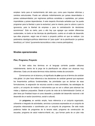 emplear- tanto para el mantenimiento del statu quo, como para impulsar reformas y
cambios estructurales. Puede ser utilizada indistintamente por países desarrollados o
países subdesarrollados; por regímenes políticos socialistas o capitalistas, por países
imperialistas y países dependientes. A este respecto Ahumada señalaba que “se puede
programar para la libertad o para la esclavitud, para la miseria, para la cultura o para la
ignorancia, para la libertad de empresa o para la centralización de decisiones
económicas”. Esto es cierto, pero a ello hay que agregar que existen diferencias
sustanciales, no tanto en las técnicas de planificación, cuánto en el estilo de desarrollo
que ellas proponen, según sea el marco o proyecto político en que se realizan. Los
parámetros ideológico-políticos determinan él “para quién” de la planificación (a quiénes
beneficia) y el “cómo” (puramente tecnocrática o más o menos participativa).




Niveles operacionales


Plan, Programa, Proyecto

       Si bien estos tres términos en el lenguaje corriente pueden utilizarse
indistintamente, dentro de la jerga de la planificación se utilizan con alcances muy
diferentes. Cada uno de estos términos indica distintos niveles de concreción.

       Comencemos con el alcance y el significado de plan que es el término de carácter
más global. Un plan hace referencia a las decisiones de carácter general que expresan
los lineamientos políticos fundamentales, las prioridades que se derivan de esas
formulaciones, la asignación de recursos acorde a esas prioridades, las estrategias de
acción y el conjunto de medios e instrumentos que se van a utilizar para alcanzar las
metas y objetivos propuestos. Desde el punto de vista de la Administración Central, el
plan tiene por finalidad trazar el curso deseable y probable del desarrollo nacional o del
desarrollo de un sector (económico, social o cultural).

       Un programa, en sentido amplio, hace referencia a un conjunto organizado,
coherente e integrado de actividades, servicios o procesos expresados en un conjunto de
proyectos relacionados o coordinados por un conjunto de programas. De este modo
podemos hablar de programas de la tercera edad, programa de construcción de
escuelas, programa de salud materno-infantil, etc., que forman parte de un plan más
 