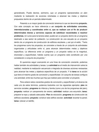 generalizado. Puede decirse, asimismo, que un programa operacionaliza un plan
mediante la realización de acciones orientadas a alcanzar las metas y objetivos
propuestos dentro de un período determinado.

       Pasando a un mayor grado de concreción tenemos lo que se denomina proyecto.
Con este concepto se hace referencia a un conjunto de actividades concretas,
interrelacionadas y coordinadas entre sí, que se realizan con el fin de producir
determinados bienes y servicios capaces de satisfacer necesidades o resolver
problemas. Un curso para la tercera edad, puede ser un proyecto dentro de un programa
destinado a ese sector de población. La construcción de una escuela es un proyecto
dentro de un programa de construcción de edificios escolares, y así por el estilo. “Tanto
los programas como los proyectos, se concretan a través de un conjunto de actividades
organizadas y articuladas entre sí, para alcanzar determinadas metas y objetivos
específicos. La diferencia entre un programa y un proyecto radica en la magnitud,
diversidad y especificidad, habida cuenta que un programa está constituido por una
constelación o conjunto de proyectos.”

       Si queremos seguir avanzando en una línea de concreción creciente, podemos
hablar también de actividades y tareas. La actividad es el medio de intervención sobre la
realidad, mediante la realización secuencial e integrada de diversas acciones necesarias
para alcanzar las metas y objetivos específicos de un proyecto. Y la tarea es la acción
que tiene el máximo grado de concreción y especificidad. Un conjunto de tareas configura
una actividad, entre las muchas que hay que realizar para concretar un proyecto.

       Para aclarar estos crecientes grados de concreción y especificidad y el alcance de
cada uno de estos términos, podemos ilustrarlos con los siguientes ejemplos: plan de
servicios sociales; programa de infancia y familia (como uno de los programas del plan);
proyecto: realizar un campamento de verano; actividad: realizar una excursión; tarea:
preparar la ropa y calzado adecuados. Plan de educación; programa de construcción de
edificios escolares; proyecto: construir este edificio escolar; actividad: levantar la pared;
tarea: colocar un ladrillo.
 