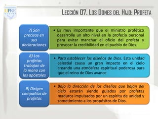 LECCIÓN 07. LOS DONES DEL HIJO: PROFETA

   7) Son       • Es muy importante que el ministro profético
 precisos en      desarrolle un alto nivel en la profecía personal
     sus          para evitar manchar el oficio del profeta y
declaraciones     provocar la credibilidad en el pueblo de Dios.

     8) Los
                • Para establecer los diseños de Dios. Esta unidad
    profetas
                  celestial causa un gran impacto en el cielo
  trabajan de
                  creando una atmósfera espiritual poderosa para
 la mano con
                  que el reino de Dios avance
los apóstoles

                • Bajo la dirección de los diseños que bajan del
  9) Dirigen
                  cielo estarán siendo guiados por profetas
compañías de
                  maduros impulsados por un espíritu de unidad y
   profetas
                  sometimiento a los propósitos de Dios.
 