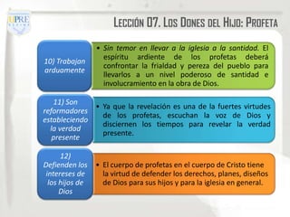 LECCIÓN 07. LOS DONES DEL HIJO: PROFETA
                 • Sin temor en llevar a la iglesia a la santidad. El
                   espíritu ardiente de los profetas deberá
10) Trabajan
                   confrontar la frialdad y pereza del pueblo para
arduamente
                   llevarlos a un nivel poderoso de santidad e
                   involucramiento en la obra de Dios.

   11) Son
              • Ya que la revelación es una de la fuertes virtudes
reformadores
                de los profetas, escuchan la voz de Dios y
estableciendo
                disciernen los tiempos para revelar la verdad
  la verdad
                presente.
   presente

      12)
Defienden los    • El cuerpo de profetas en el cuerpo de Cristo tiene
 intereses de      la virtud de defender los derechos, planes, diseños
  los hijos de     de Dios para sus hijos y para la iglesia en general.
      Dios
 