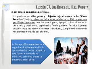 LECCIÓN 07. LOS DONES DEL HIJO: PROFETA
3. Las casas ó compañías proféticas
 Los profetas son albergados y cobijados bajo el manto de las “Casas
 Proféticas”, bajo la cobertura del apóstol, ministros proféticos, pastores
 y/o líderes maduros que los van a guiar, apoyar, cuidar durante su
 desarrollo y crecimiento espiritual, a fin de que sean forjados bajo una
 disciplina que les permita alcanzar la madurez, cumplir su llamado y la
 misión encomendada por el Señor.



La Casa profética se estructura,
organiza y fundamenta a fin de
aprovechar los dones proféticos
que fluyen a través de los
ministros, así como al que se
desarrolla en el oficio.
 