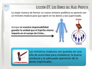 LECCIÓN 07. LOS DONES DEL HIJO: PROFETA
La mejor manera de formar un nuevo ministro profético es ponerlo con
un ministro maduro para que opere en los dones y sea supervisado.



Aunque es nuestra responsabilidad
guardar la unidad que el Espíritu mismo
imparte en el cuerpo de Cristo…




                Los ministros maduros son puestos en una
                silla de autoridad para establecer la buena
                conducta y la adecuada operación de lo
                dones espirituales.
 