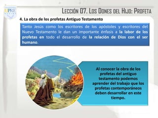 LECCIÓN 07. LOS DONES DEL HIJO: PROFETA
4. La obra de los profetas Antiguo Testamento
 Tanto Jesús como los escritores de los apóstoles y escritores del
 Nuevo Testamento le dan un importante énfasis a la labor de los
 profetas en todo el desarrollo de la relación de Dios con el ser
 humano.




                                         Al conocer la obra de los
                                           profetas del antiguo
                                          testamento podemos
                                       aprender del trabajo que los
                                        profetas contemporáneos
                                        deben desarrollar en este
                                                 tiempo.
 