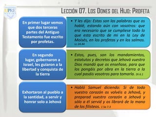 LECCIÓN 07. LOS DONES DEL HIJO: PROFETA
En primer lugar vemos       • Y les dijo: Estas son las palabras que os
   que dos terceras           hablé, estando aún con vosotros: que
  partes del Antiguo          era necesario que se cumpliese todo lo
Testamento fue escrito        que esta escrito de mi en la Ley de
     por profetas.            Moisés, en los profetas y en los salmos.
                              Lc 24.44


      En segundo            • Estos, pues, son los mandamientos,
  lugar, gobernaron a         estatutos y decretos que Jehová vuestro
 Israel, les guiaron a la     Dios mandó que os enseñase, para que
libertad y conquista de       los pongáis por obra en la tierra a la
          la tierra           cual pasáis vosotros para tomarla. Dt 6.1


                            • Habló Samuel diciendo: Si de todo
Exhortaron al pueblo a        vuestro corazón os volvéis a Jehová, y
 la santidad, a servir y      preparad vuestro corazón a Jehová y
 honrar solo a Jehová         sólo a él servid y os librará de la mano
                              de los filisteos. 1 Sa 7.3
 