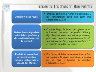 LECCIÓN 07. LOS DONES DEL HIJO: PROFETA
                           • Ungirás también a Aarón y a sus hijos, y
Ungieron a sus reyes.        los consagrarás para que sean mis
                             sacerdotes. Éx 30.30


                           • Cuando llegó la hora de ofrecerse el
Defendieron al pueblo        holocausto, se acercó el profeta Elías y
de los falsos profetas y     dijo: Respóndeme, Jehová, respóndeme,
de las desviaciones de       para que conozca este pueblo que tú, oh
       la verdad             Jehová, eres el Dios, y que tú vuelves a ti
                             el corazón de ellos. 1Re 18.36-37


 Profetizaron muchos       • Por tanto, el Señor mismo os dará señal:
   acontecimientos           He aquí que la virgen concebirá, y dará a
futuros, incluyendo la       luz un hijo, y llamará su nombre
  venida del Mesías          Emanuel… Is 7.14-17
 