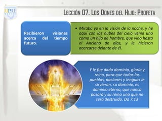 LECCIÓN 07. LOS DONES DEL HIJO: PROFETA

                        • Miraba yo en la visión de la noche, y he
Recibieron   visiones     aquí con las nubes del cielo venía uno
acerca del    tiempo      como un hijo de hombre, que vino hasta
futuro.                   el Anciano de días, y le hicieron
                          acercarse delante de él.



                               Y le fue dado dominio, gloria y
                                  reino, para que todos los
                               pueblos, naciones y lenguas le
                                   sirvieran, su dominio, es
                                 dominio eterno, que nunca
                                pasará y su reino uno que no
                                   será destruido. Da 7.13
 