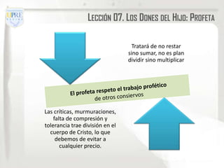LECCIÓN 07. LOS DONES DEL HIJO: PROFETA

                                   Tratará de no restar
                                 sino sumar, no es plan
                                 dividir sino multiplicar




Las críticas, murmuraciones,
    falta de compresión y
tolerancia trae división en el
  cuerpo de Cristo, lo que
     debemos de evitar a
       cualquier precio.
 