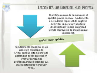 LECCIÓN 07. LOS DONES DEL HIJO: PROFETA
                                El profeta camina de la mano con el
                               apóstol, juntos ponen el fundamento
                                en el edificio espiritual de la iglesia
                                  de Cristo, lo que exige una total
                                  disposición de trabajo en unidad
                                viendo el proyecto de Dios más que
                                             lo personal.




Regularmente el apóstol es un
     padre en el cuerpo de
Cristo, aunque esto no limita la
 paternidad de los profetas en
      levantar compañías
proféticas, incluso extender sus
 brazos paternales y producir
              hijos…
 