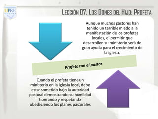 LECCIÓN 07. LOS DONES DEL HIJO: PROFETA
                                Aunque muchos pastores han
                                 tenido un terrible miedo a la
                                manifestación de los profetas
                                    locales, el permitir que
                               desarrollen su ministerio será de
                              gran ayuda para el crecimiento de
                                           la iglesia.




    Cuando el profeta tiene un
ministerio en la iglesia local, debe
 estar sometido bajo la autoridad
pastoral demostrando su humildad
      honrando y respetando
obedeciendo los planes pastorales
 