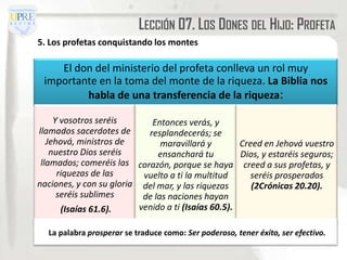 LECCIÓN 07. LOS DONES DEL HIJO: PROFETA
5. Los profetas conquistando los montes

    El don del ministerio del profeta conlleva un rol muy
 importante en la toma del monte de la riqueza. La Biblia nos
         habla de una transferencia de la riqueza:

     Y vosotros seréis       Entonces verás, y
llamados sacerdotes de      resplandecerás; se
   Jehová, ministros de         maravillará y        Creed en Jehová vuestro
    nuestro Dios seréis        ensanchará tu         Dios, y estaréis seguros;
 llamados; comeréis las corazón, porque se haya creed a sus profetas, y
      riquezas de las      vuelto a ti la multitud      seréis prosperados
naciones, y con su gloria del mar, y las riquezas       (2Crónicas 20.20).
      seréis sublimes      de las naciones hayan
       (Isaías 61.6).     venido a ti (Isaías 60.5).

  La palabra prosperar se traduce como: Ser poderoso, tener éxito, ser efectivo.
 