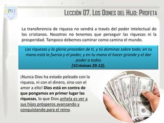 LECCIÓN 07. LOS DONES DEL HIJO: PROFETA

La transferencia de riqueza no vendrá a través del poder intelectual de
los cristianos. Nosotros no tenemos que perseguir las riquezas ni la
prosperidad. Tampoco debemos caminar como camina el mundo.

  Las riquezas y la gloria proceden de ti, y tú dominas sobre todo; en tu
  mano está la fuerza y el poder, y en tu mano el hacer grande y el dar
                               poder a todos
                             (1Crónicas 29.12).

¡Nunca Dios ha estado peleado con la
riqueza, ni con el dinero, sino con el
amor a ello! Dios está en contra de
que pongamos en primer lugar las
riquezas, lo que Dios anhela es ver a
sus hijos prósperos avanzando y
conquistando para el reino.
 