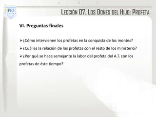 LECCIÓN 07. LOS DONES DEL HIJO: PROFETA
VI. Preguntas finales

¿Cómo intervienen los profetas en la conquista de los montes?
¿Cuál es la relación de los profetas con el resto de los ministerio?
¿Por qué se hace semejante la labor del profeta del A.T. con los
profetas de éste tiempo?
 
