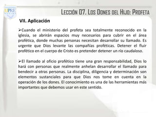LECCIÓN 07. LOS DONES DEL HIJO: PROFETA
VII. Aplicación
Cuando el ministerio del profeta sea totalmente reconocido en la
iglesia, se abrirán espacios muy necesarios para cubrir en el área
profética, donde muchas personas necesitan desarrollar su llamado. Es
urgente que Dios levante las compañías proféticas. Detener el fluir
profético en el cuerpo de Cristo es pretender detener un río caudaloso.

El llamado al oficio profético tiene una gran responsabilidad, Dios lo
hará con personas que realmente anhelan desarrollar el llamado para
bendecir a otras personas. La disciplina, diligencia y determinación son
elementos sustanciales para que Dios nos tome en cuenta en la
operación de los dones. El conocimiento es una de las herramientas más
importantes que debemos usar en este sentido.
 