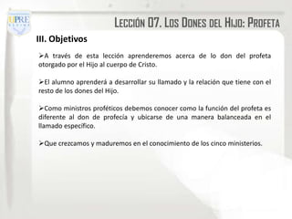 LECCIÓN 07. LOS DONES DEL HIJO: PROFETA
III. Objetivos
A través de esta lección aprenderemos acerca de lo don del profeta
otorgado por el Hijo al cuerpo de Cristo.

El alumno aprenderá a desarrollar su llamado y la relación que tiene con el
resto de los dones del Hijo.

Como ministros proféticos debemos conocer como la función del profeta es
diferente al don de profecía y ubicarse de una manera balanceada en el
llamado específico.

Que crezcamos y maduremos en el conocimiento de los cinco ministerios.
 