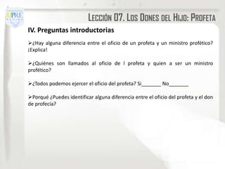 LECCIÓN 07. LOS DONES DEL HIJO: PROFETA
IV. Preguntas introductorias
¿Hay alguna diferencia entre el oficio de un profeta y un ministro profético?
¡Explica!

¿Quiénes son llamados al oficio de l profeta y quien a ser un ministro
profético?

¿Todos podemos ejercer el oficio del profeta? Si_______ No_______

Porqué ¿Puedes identificar alguna diferencia entre el oficio del profeta y el don
de profecía?
 