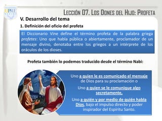 LECCIÓN 07. LOS DONES DEL HIJO: PROFETA
V. Desarrollo del tema
1. Definición del oficio del profeta
El Diccionario Vine define el término profeta de la palabra griega
profetes: Uno que habla pública o abiertamente, proclamador de un
mensaje divino, denotaba entre los griegos a un intérprete de los
oráculos de los dioses.

    Profeta también lo podemos traducido desde el término Nabi:


                            Uno a quien le es comunicado el mensaje
                                 de Dios para su proclamación o
                                Uno a quien se le comunique algo
                                         secretamente,
                             Uno a quién y por medio de quién habla
                              Dios, bajo el impulso directo y poder
                                  inspirador del Espíritu Santo.
 