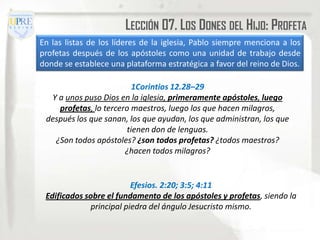 LECCIÓN 07. LOS DONES DEL HIJO: PROFETA
En las listas de los líderes de la iglesia, Pablo siempre menciona a los
profetas después de los apóstoles como una unidad de trabajo desde
donde se establece una plataforma estratégica a favor del reino de Dios.

                          1Corintios 12.28–29
  Y a unos puso Dios en la iglesia, primeramente apóstoles, luego
    profetas, lo tercero maestros, luego los que hacen milagros,
 después los que sanan, los que ayudan, los que administran, los que
                        tienen don de lenguas.
   ¿Son todos apóstoles? ¿son todos profetas? ¿todos maestros?
                       ¿hacen todos milagros?


                          Efesios. 2:20; 3:5; 4:11
 Edificados sobre el fundamento de los apóstoles y profetas, siendo la
              principal piedra del ángulo Jesucristo mismo.
 