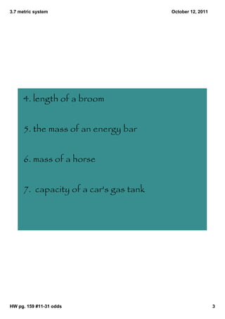 3.7 metric system                       October 12, 2011




      4. length of a broom


      5. the mass of an energy bar


      6. mass of a horse


      7. capacity of a car's gas tank




HW pg. 159 #11­31 odds                                     3
 