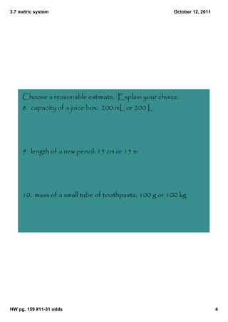 3.7 metric system                                      October 12, 2011




     Choose a reasonable estimate. Explain your choice.
     8. capacity of a juice box: 200 mL or 200 L




     9. length of a new pencil: 15 cm or 15 m




     10. mass of a small tube of toothpaste: 100 g or 100 kg




HW pg. 159 #11­31 odds                                                    4
 
