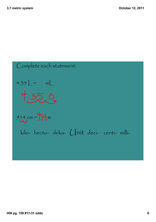 3.7 metric system                                  October 12, 2011




      Complete each statement.


      4.35 L =           mL




      914 cm =           m

        kilo- hecto- deka-    Unit   deci- centi- milli-




HW pg. 159 #11­31 odds                                                6
 