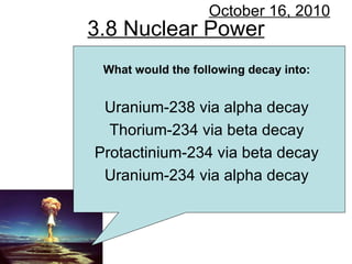 3.8 Nuclear Power October 16, 2010 What would the following decay into: Uranium-238 via alpha decay Thorium-234 via beta decay Protactinium-234 via beta decay Uranium-234 via alpha decay 