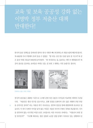 교육 및 보육 공공성 강화 없는
     이명박 정부 저출산 대책
     반대한다!



     한국의 출산 정책들을 살펴보면 얼마나 한국 사회가 빠르게 변하는지 새삼스럽게 깨닫게 됩니다.

     70-80년대 우리 주변에서 흔히 들을 수 있었던 “딸 아들 구분 말고 둘만 낳아 잘 기르자” 같
                                                         와

     은 출산 억제 구호들이 90년대 들어서면서 “한 자녀보다는 둘, 둘보다는 셋이 더 행복합니다”와

     같이 출산을 강조하는 표어들로 바뀌고 있는 걸 보면 그 변화는 사뭇 놀랍기도 합니다.




     변화하는 출산 관련 구호들



     한국의 출산율은 2009년 기준으로 1.15명! 분명 다른 OECD 국가들과 비교하면 최하위 수준입

     니다. “저출산은 생산 인구를 감소시키고, 경제 성장을 둔화시켜 결국 젊은 세대의 부양 부담

10   을 증가시킬 것이다”라는 저출산 위기 시나리오는 정부와 언론을 통해 광범위하게 유포되고 있

     습니다. 이 위기 속에서 아이를 낳지 않는 여성은 저출산 위기의 주범인 것처럼 취급됩니다. 국가

     를 생각하지 않는 이기적인 여성으로만 그려집니다. 이런 시나리오 속에서는 “저출산이 과연 정

     말 위기인가?” “수년째 계속되는 청년 실업과 노년층 실업 문제가 지속되고 있는 상황에서 단
 