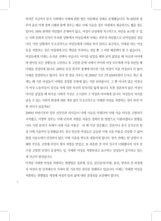 하지만 지금까지 한국 사회에서 낙태에 관한 법은 사문화된 상태로 존재했습니다. 70-80년대 정

     부의 출산 억제 정책 시행과 함께 정부는 때로 낙태 시술을 정부 차원에서 제공하기도 했을 정도

     입니다. 100% 완벽한 피임법이 존재하지 않고, 여성이 남성에게 적극적으로 피임을 요구할 수 있

     는 사회 문화적 인식이 부족한 상황에서 여성들에게 낙태는 최후의 피임법으로 남아있었던 것입

     니다. 이런 상황에서 무조건적으로 여성들에게 낙태를 하지 말라고 요구하고, 낙태를 하는 여성

     들을 처벌하는 것은 여성에게 모든 책임을 부과하는 것일 뿐 그 어떤 해결책이 될 수 없습니다.

     여성들에게 낙태는 손쉬운 선택이 아닙니다. 아이를 낳았을 때와 낳지 않았을 때 자신과 아이에

     게 벌어질 모든 상황들을 고민하고 또 고민한 끝에 낙태가 아이와 여성 모두에게 가장 최선일 때

     낙태를 결정하게 됩니다. 2005년 보건 복지부 통계에 따르면 기혼 여성이 미혼 여성보다 더 많이

     낙태를 결정한다고 합니다. 자녀 한 명을 키우는 데 2009년 기준 2억 6204만원이 든다는 최근 통

     계는 왜 기혼 여성들이 낙태를 결정할 수밖에 없는 지를 보여줍니다. 그 뿐 아니라 많은 비정규

     직 여성 노동자들이 임신을 하게 되면 자신의 일자리를 잃게 됩니다. 또한 결혼하지 않은 여성이

     아이를 낳았을 때 따가운 사회적 시선은 고스란히 그 여성과 아이에게 갑니다. 여성들이 자녀를

     낳을 수 있는 사회적 환경에 대한 개선 없이 무조건적으로 낙태한 여성을 처벌하는 것이 과연 어

     떤 의미가 있을까요?

     2009년 하반기부터 일부 산부인과 의사들이 낙태 시술을 막겠다며 낙태 시술 의사를 고발하기

     시작했고, 이명박 정부는 낙태 단속과 처벌을 저출산 정책의 한 방법으로 이용하겠다고 밝혔습

     니다. 이런 분위기 속에서 낙태 시술 비용은 · 배 이상 상승했고, 일본이나 중국 등지로의 원
                               10

     정 낙태 시술까지 등장했습니다. 결국 빈곤한 여성들은 급등한 낙태 시술 비용을 감당할 수 없어

     불법 시술소에서 안전하지 않은 낙태 시술을 받도록 내몰리게 됩니다. 얼마 전에는 한 남편이 낙

     태한 부인을 고발해 부인이 형사 처벌을 받았고, 또 파혼한 전 여자 친구가 낙태했다며 여자 친

     구를 고발한 남성이 등장하는 등, 낙태한 여성을 처벌하라고 요구하는 남성들이 증가하고 있는

     게 지금의 현실입니다.

     이처럼 낙태한 여성을 처벌하는 현행법은 성관계, 임신, 임신중지(낙태), 출산, 양육의 전 과정에

     서 여성이 한 인격체로서 가져야 할 기본적인 권리를 침해하고 있습니다. 이제는 낙태한 여성을

     처벌하는 현행법을 개정해 여성의 몸과 삶에 대한 결정권을 보장해야 합니다.
12
 