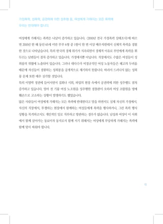 가정폭력, 성폭력, 공권력에 의한 성추행 등, 여성에게 가해지는 모든 폭력에

우리는 반대해야 합니다.



여성에게 가해지는 폭력은 나날이 증가하고 있습니다. <2010년 전국 가정폭력 실태조사>에 따르

면 2010년 한 해 동안 65세 미만 부부 6쌍 중 1쌍이 한 번 이상 배우자한테서 신체적 폭력을 경험

한 것으로 나타났습니다. 특히 한국의 경제 위기가 지속되면서 경제적 이유로 부인에게 폭력을 휘

두르는 남편들이 점차 증가하고 있습니다. 가정에서뿐 아닙니다. 직장에서도 수많은 여성들이 성

희롱의 위협에 노출되어 있습니다. 그러나 대다수가 비정규직인 여성 노동자들은 해고의 두려움

때문에 자신들이 경험하는 성희롱을 공개적으로 제기하지 못합니다. 따라서 드러나지 않는 성희

롱 문제 또한 매우 심각할 것입니다.

특히 이명박 정권에 들어서면서 집회나 시위, 파업의 현장 속에서 공권력에 의한 성추행도 점차

증가하고 있습니다. 얼마 전 기륭 여성 노조원을 성추행한 경찰관이 오히려 여성 조합원을 명예

훼손으로 고소하는 상황이 발생하기도 했었습니다.

많은 사람들이 여성에게 가해지는 모든 폭력에 반대한다고 말을 하면서도 실제 자신의 가정에서,

자신의 직장에서, 투쟁하는 현장에서 함께하는 여성들에게 폭력을 행사하거나, 그런 폭력 행사

상황을 목격하고서도 개인적인 일로 치부하고 방관하는 경우가 많습니다. 남성과 여성이 이 사회

에서 함께 살아가는 동료이자 동지로서 함께 서기 위해서는 여성에게 부당하게 가해지는 폭력에

함께 맞서 싸워야 합니다.




                                                             13
 